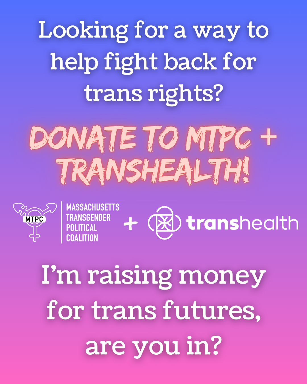Infographic that is bluish purple at the top with gradient to to hot pink at the bottom. The main text of the infographic reads: "Looking for a way to help fight back for trans rights? Donate to MTPC + TransHealth. I'm raising money for trans futures are you in?" In the center are the logos for Massachusetts Transgender Political Coalition and TransHealth
